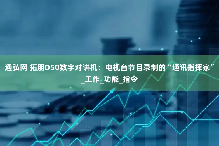 通弘网 拓朋D50数字对讲机：电视台节目录制的“通讯指挥家”_工作_功能_指令