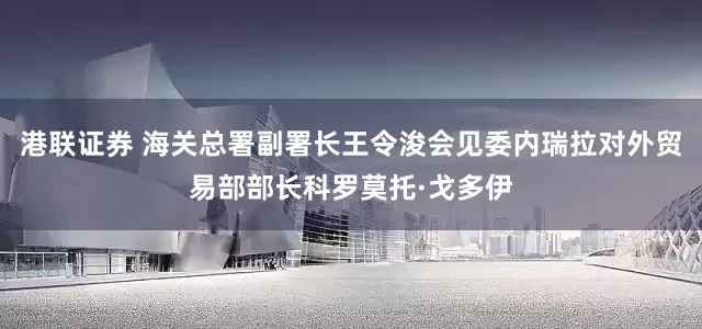 港联证券 海关总署副署长王令浚会见委内瑞拉对外贸易部部长科罗莫托·戈多伊