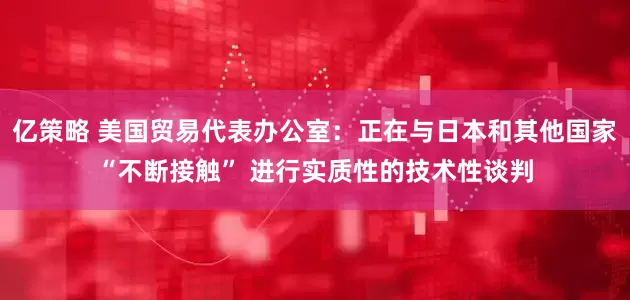 亿策略 美国贸易代表办公室：正在与日本和其他国家“不断接触” 进行实质性的技术性谈判