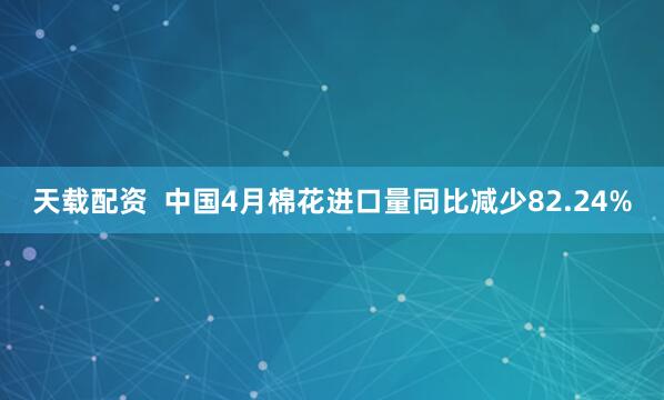 天载配资  中国4月棉花进口量同比减少82.24%