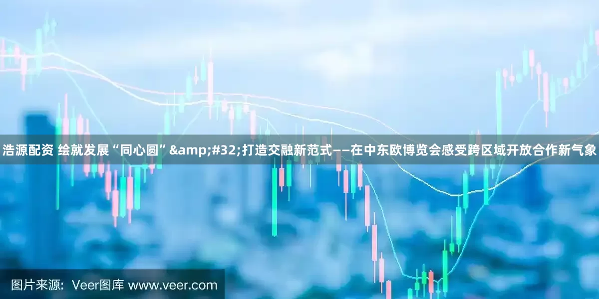 浩源配资 绘就发展“同心圆”&#32;打造交融新范式——在中东欧博览会感受跨区域开放合作新气象