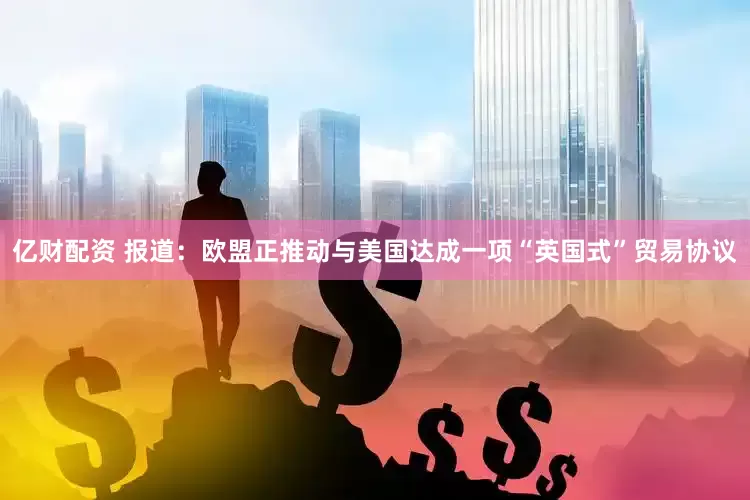 亿财配资 报道：欧盟正推动与美国达成一项“英国式”贸易协议
