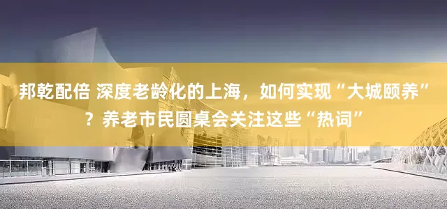 邦乾配倍 深度老龄化的上海，如何实现“大城颐养”？养老市民圆桌会关注这些“热词”