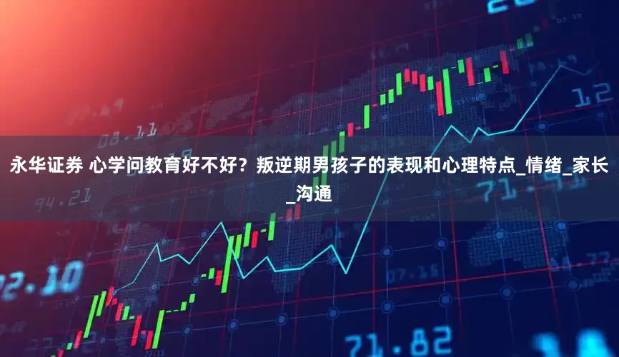永华证券 心学问教育好不好？叛逆期男孩子的表现和心理特点_情绪_家长_沟通