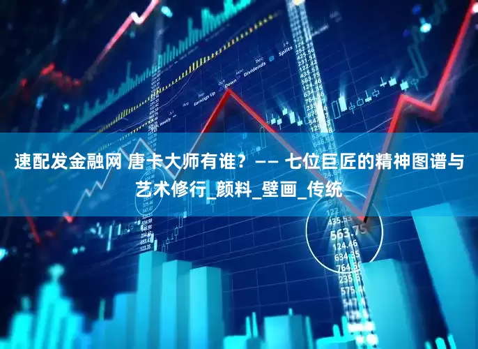速配发金融网 唐卡大师有谁？—— 七位巨匠的精神图谱与艺术修行_颜料_壁画_传统