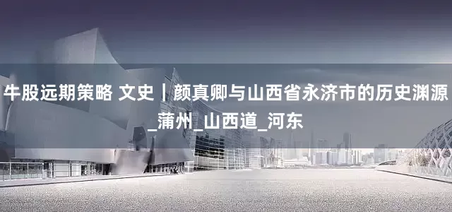 牛股远期策略 文史｜颜真卿与山西省永济市的历史渊源_蒲州_山西道_河东