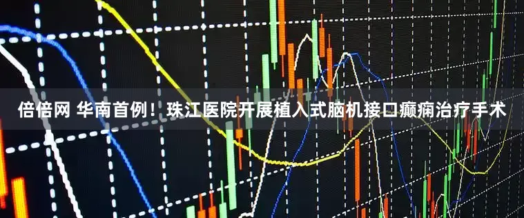 倍倍网 华南首例！珠江医院开展植入式脑机接口癫痫治疗手术