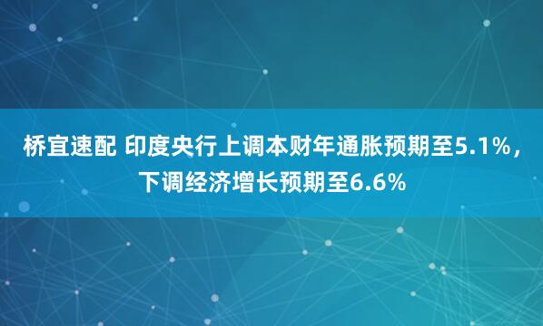 桥宜速配 印度央行上调本财年通胀预期至5.1%，下调经济增长预期至6.6%